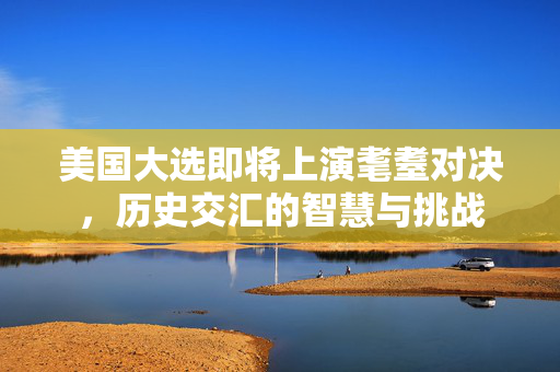 美国大选即将上演耄耋对决，历史交汇的智慧与挑战