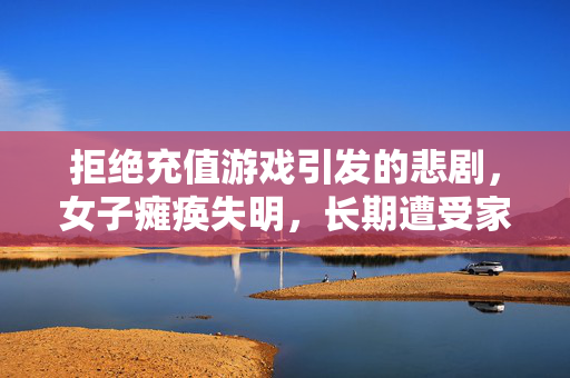 拒绝充值游戏引发的悲剧，女子瘫痪失明，长期遭受家暴拒绝充值游戏