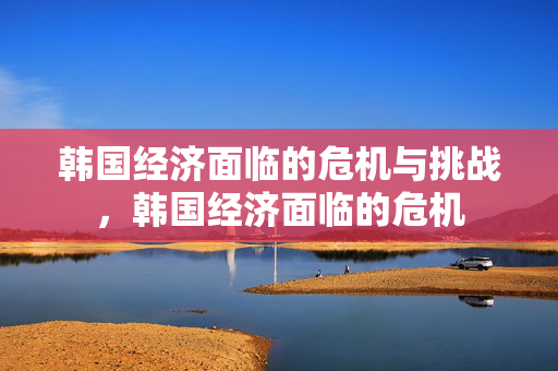 韩国经济面临的危机与挑战，韩国经济面临的危机
