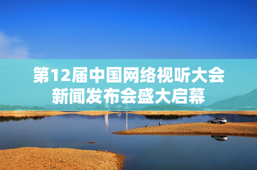 第12届中国网络视听大会新闻发布会盛大启幕