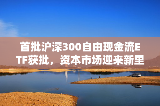 首批沪深300自由现金流ETF获批，资本市场迎来新里程碑