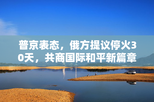 普京表态，俄方提议停火30天，共商国际和平新篇章与特朗普