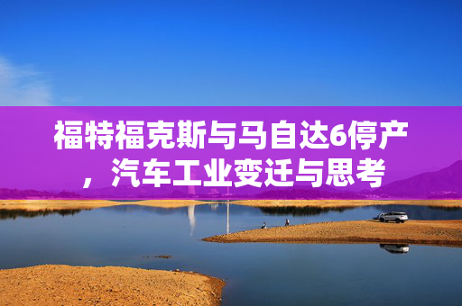 福特福克斯与马自达6停产，汽车工业变迁与思考