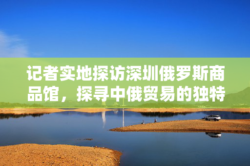 记者实地探访深圳俄罗斯商品馆，探寻中俄贸易的独特魅力