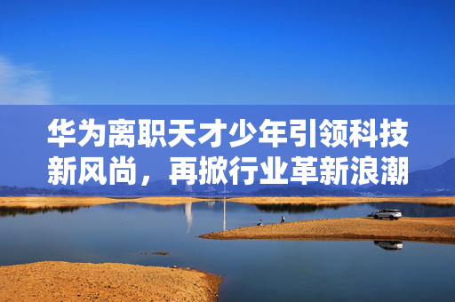 华为离职天才少年引领科技新风尚，再掀行业革新浪潮