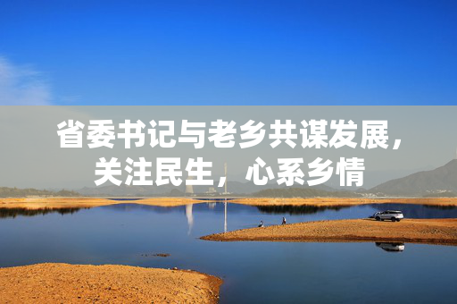 省委书记与老乡共谋发展，关注民生，心系乡情