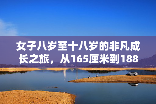 女子八岁至十八岁的非凡成长之旅，从165厘米到188厘米的蜕变故事