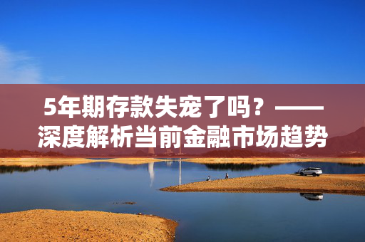 5年期存款失宠了吗？——深度解析当前金融市场趋势与选择