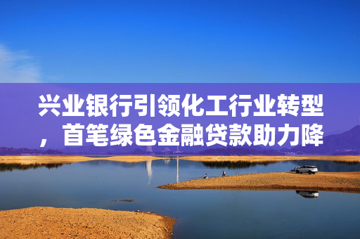 兴业银行引领化工行业转型，首笔绿色金融贷款助力降碳逐绿而行