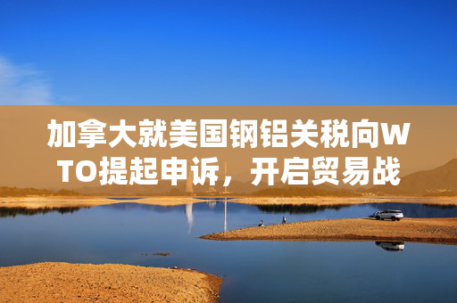 加拿大就美国钢铝关税向WTO提起申诉，开启贸易战新篇章
