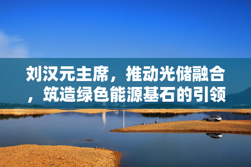 刘汉元主席，推动光储融合，筑造绿色能源基石的引领者