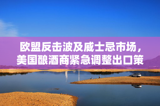 欧盟反击波及威士忌市场，美国酿酒商紧急调整出口策略