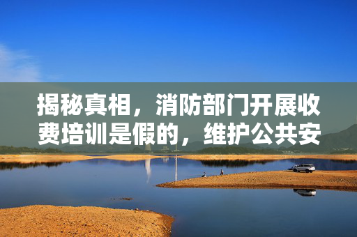 揭秘真相，消防部门开展收费培训是假的，维护公共安全！