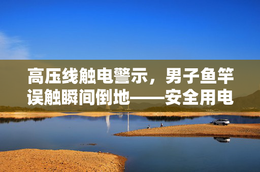 高压线触电警示，男子鱼竿误触瞬间倒地——安全用电，生命至上