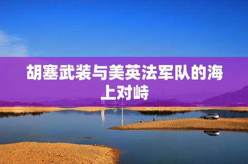 胡塞武装与美英法军队的海上对峙