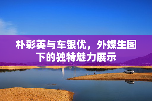 朴彩英与车银优，外媒生图下的独特魅力展示