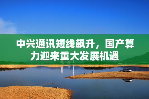 中兴通讯短线飙升，国产算力迎来重大发展机遇