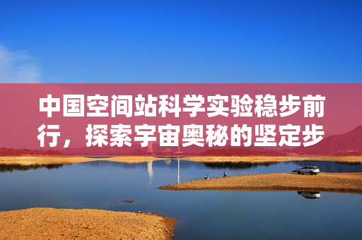 中国空间站科学实验稳步前行，探索宇宙奥秘的坚定步伐