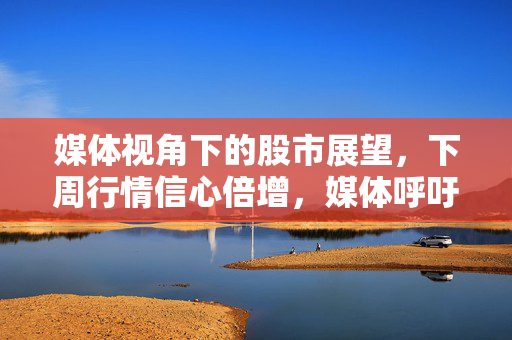 媒体视角下的股市展望，下周行情信心倍增，媒体呼吁增强信心
