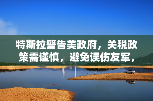 特斯拉警告美政府，关税政策需谨慎，避免误伤友军，特朗普遭遇拆台风波