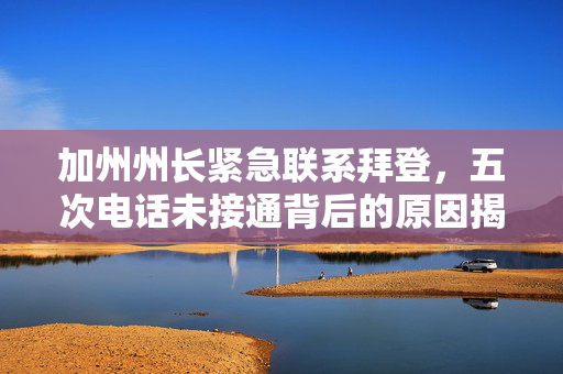 加州州长紧急联系拜登，五次电话未接通背后的原因揭秘