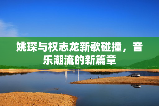 姚琛与权志龙新歌碰撞，音乐潮流的新篇章