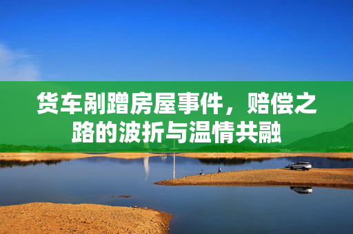 货车剐蹭房屋事件，赔偿之路的波折与温情共融