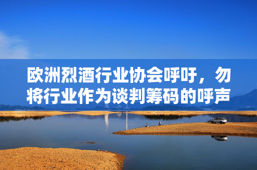 欧洲烈酒行业协会呼吁，勿将行业作为谈判筹码的呼声