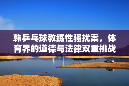 韩乒乓球教练性骚扰案，体育界的道德与法律双重挑战
