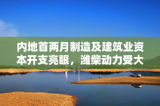 内地首两月制造及建筑业资本开支亮眼，潍柴动力受大摩青睐