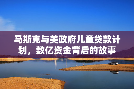 马斯克与美政府儿童贷款计划，数亿资金背后的故事