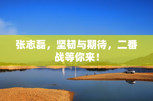 张志磊，坚韧与期待，二番战等你来！