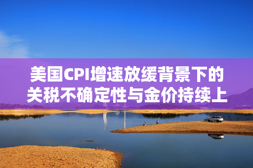 美国CPI增速放缓背景下的关税不确定性与金价持续上涨，近20美元金价上涨的深度解析