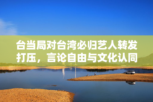 台当局对台湾必归艺人转发打压，言论自由与文化认同的双重挑战