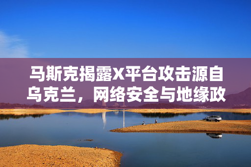 马斯克揭露X平台攻击源自乌克兰，网络安全与地缘政治的交织