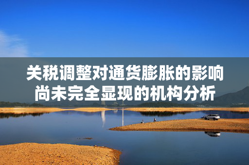 关税调整对通货膨胀的影响尚未完全显现的机构分析