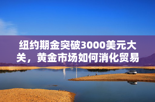 纽约期金突破3000美元大关，黄金市场如何消化贸易风险？
