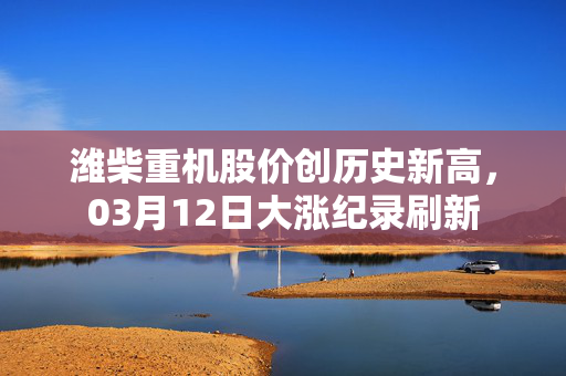 潍柴重机股价创历史新高，03月12日大涨纪录刷新