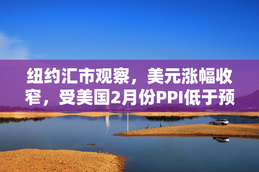 纽约汇市观察，美元涨幅收窄，受美国2月份PPI低于预期影响的分析