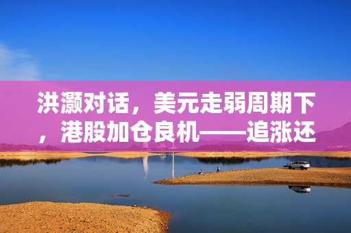 洪灏对话，美元走弱周期下，港股加仓良机——追涨还是等待？