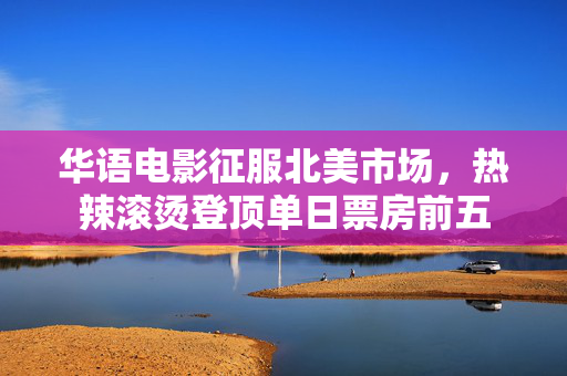 华语电影征服北美市场，热辣滚烫登顶单日票房前五