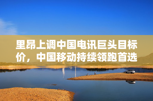 里昂上调中国电讯巨头目标价，中国移动持续领跑首选股