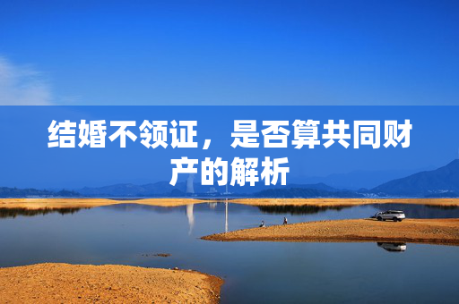 结婚不领证，是否算共同财产的解析