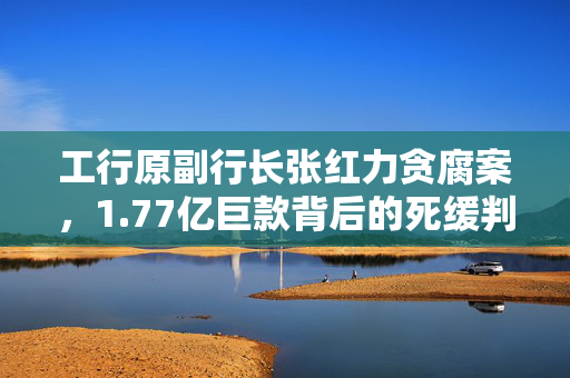 工行原副行长张红力贪腐案，1.77亿巨款背后的死缓判决详情