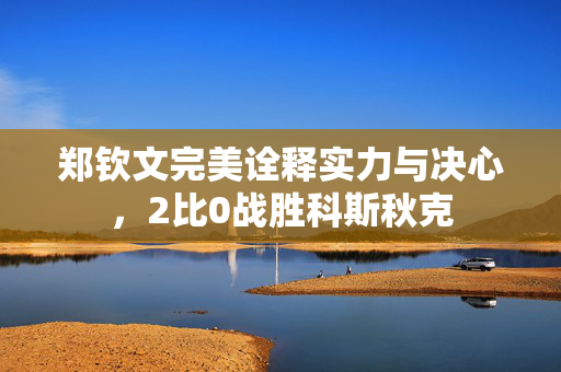 郑钦文完美诠释实力与决心，2比0战胜科斯秋克