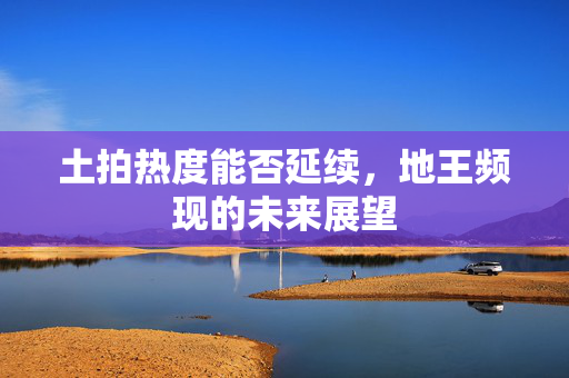 土拍热度能否延续，地王频现的未来展望