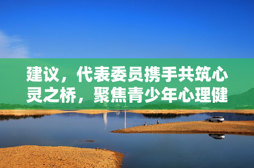 建议，代表委员携手共筑心灵之桥，聚焦青少年心理健康问题