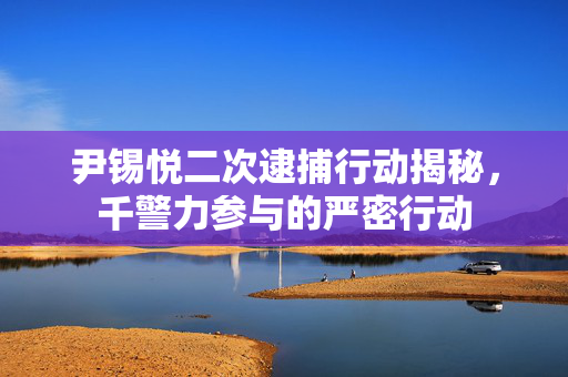 尹锡悦二次逮捕行动揭秘，千警力参与的严密行动