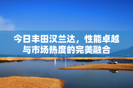 今日丰田汉兰达，性能卓越与市场热度的完美融合