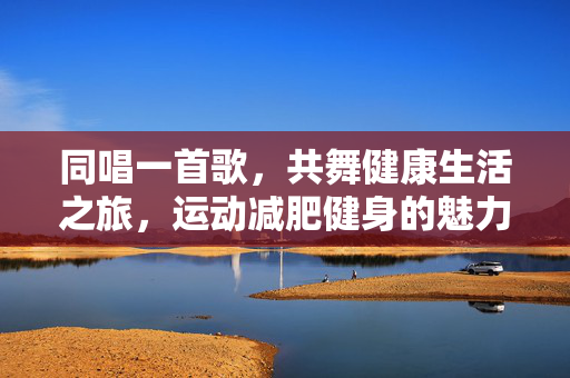 同唱一首歌，共舞健康生活之旅，运动减肥健身的魅力体验